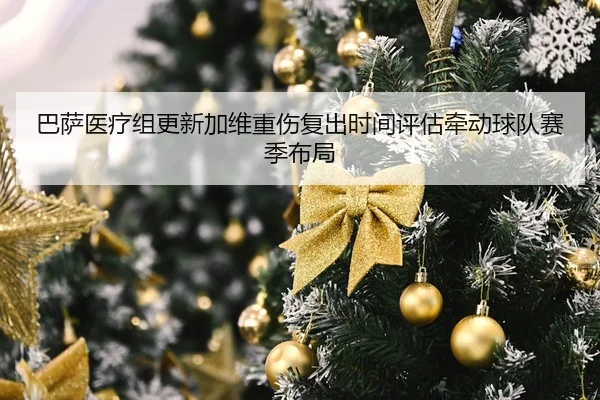 巴萨医疗组更新加维重伤复出时间评估牵动球队赛季布局