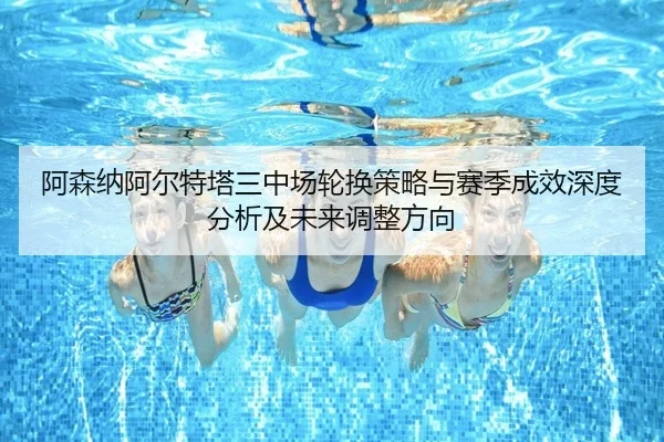 阿森纳阿尔特塔三中场轮换策略与赛季成效深度分析及未来调整方向（kaiyun）