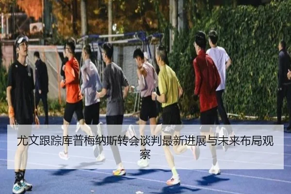 尤文跟踪库普梅纳斯转会谈判最新进展与未来布局观察（kaiyun）