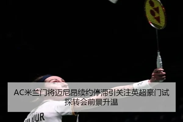 AC米兰门将迈尼昂续约停滞引关注英超豪门试探转会前景升温（kaiyun）
