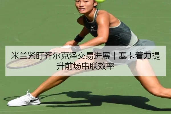 米兰紧盯齐尔克泽交易进展丰塞卡着力提升前场串联效率（kaiyun）