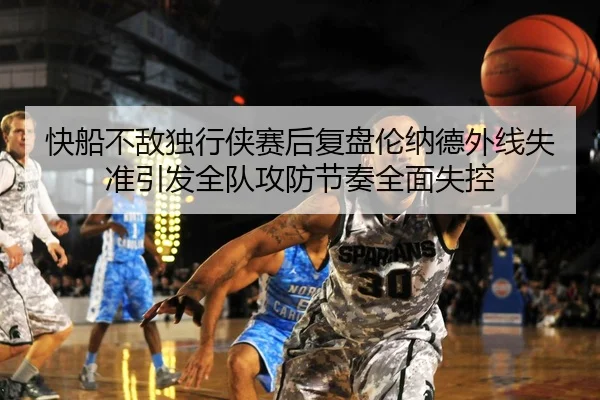 快船不敌独行侠赛后复盘伦纳德外线失准引发全队攻防节奏全面失控（kaiyun）